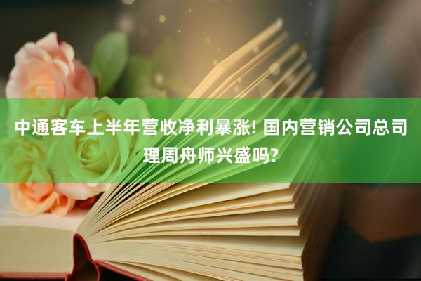 中通客车上半年营收净利暴涨! 国内营销公司总司理周舟师兴盛吗?