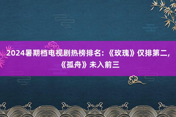 2024暑期档电视剧热榜排名: 《玫瑰》仅排第二, 《孤舟》未入前三