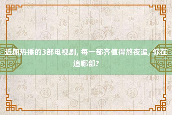 近期热播的3部电视剧, 每一部齐值得熬夜追, 你在追哪部?