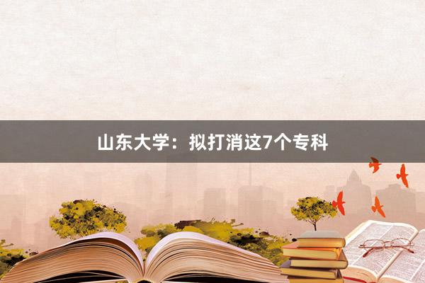 山东大学：拟打消这7个专科