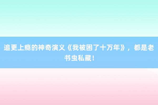 追更上瘾的神奇演义《我被困了十万年》，都是老书虫私藏！