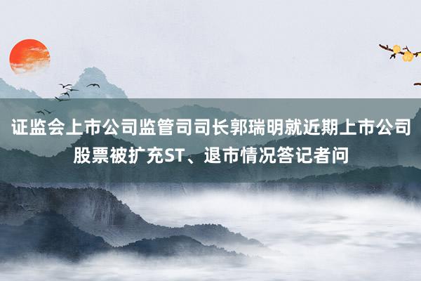 证监会上市公司监管司司长郭瑞明就近期上市公司股票被扩充ST、退市情况答记者问