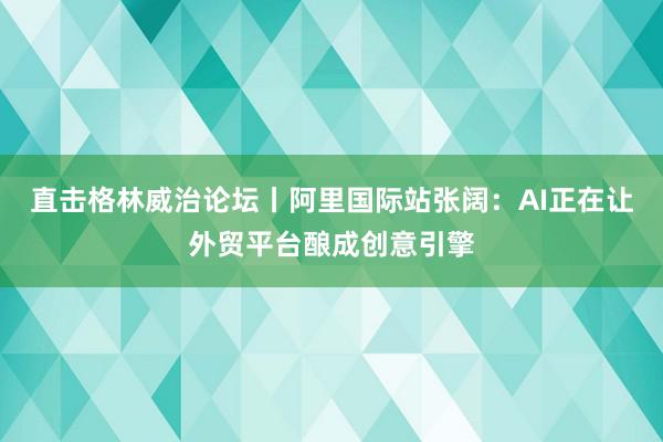 直击格林威治论坛丨阿里国际站张阔：AI正在让外贸平台酿成创意引擎