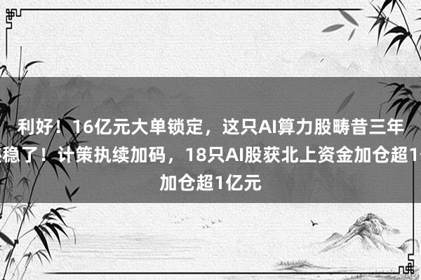 利好！16亿元大单锁定，这只AI算力股畴昔三年岁迹稳了！计策执续加码，18只AI股获北上资金加仓超1亿元