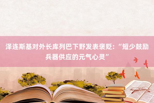 泽连斯基对外长库列巴下野发表褒贬: “短少鼓励兵器供应的元气心灵”