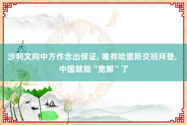 沙利文向中方作念出保证, 唯有哈里斯交班拜登, 中国就能“宽解”了