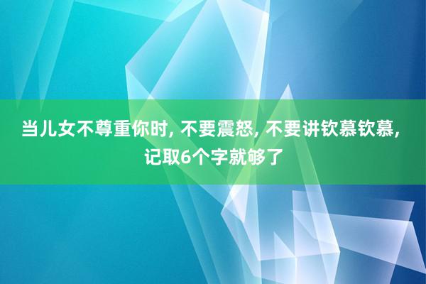 当儿女不尊重你时, 不要震怒, 不要讲钦慕钦慕, 记取6个字就够了