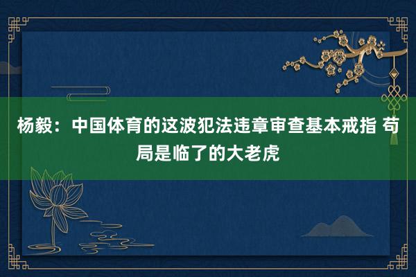 杨毅：中国体育的这波犯法违章审查基本戒指 苟局是临了的大老虎