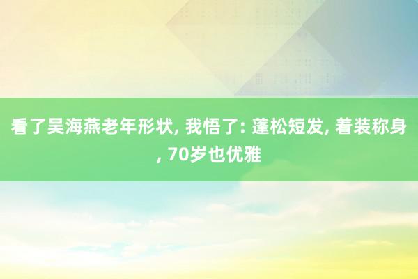 看了吴海燕老年形状, 我悟了: 蓬松短发, 着装称身, 70岁也优雅