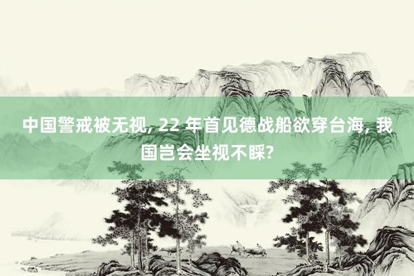 中国警戒被无视, 22 年首见德战船欲穿台海, 我国岂会坐视不睬?