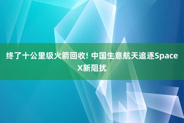 终了十公里级火箭回收! 中国生意航天追逐SpaceX新阻扰