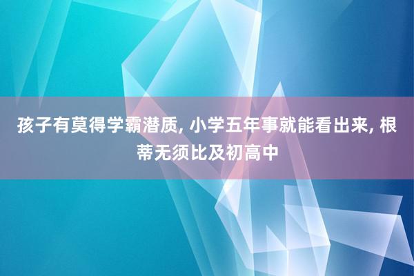 孩子有莫得学霸潜质, 小学五年事就能看出来, 根蒂无须比及初高中