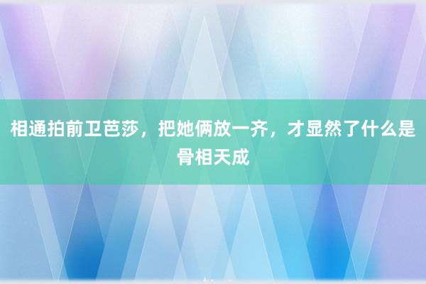 相通拍前卫芭莎，把她俩放一齐，才显然了什么是骨相天成