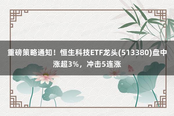 重磅策略通知！恒生科技ETF龙头(513380)盘中涨超3%，冲击5连涨