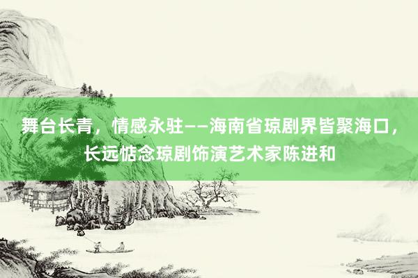 舞台长青，情感永驻——海南省琼剧界皆聚海口，长远惦念琼剧饰演艺术家陈进和