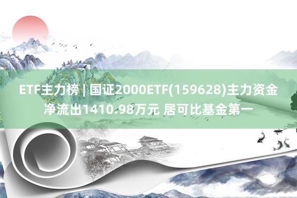 ETF主力榜 | 国证2000ETF(159628)主力资金净流出1410.98万元 居可比基金第一