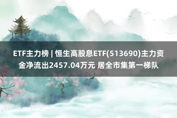 ETF主力榜 | 恒生高股息ETF(513690)主力资金净流出2457.04万元 居全市集第一梯队