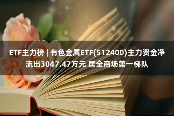 ETF主力榜 | 有色金属ETF(512400)主力资金净流出3047.47万元 居全商场第一梯队