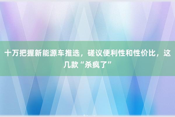 十万把握新能源车推选，磋议便利性和性价比，这几款“杀疯了”