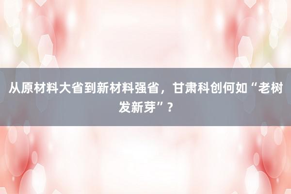 从原材料大省到新材料强省，甘肃科创何如“老树发新芽”？