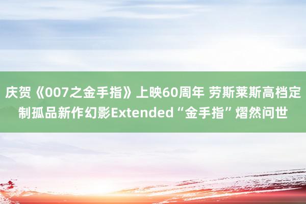 庆贺《007之金手指》上映60周年 劳斯莱斯高档定制孤品新作幻影Extended“金手指”熠然问世