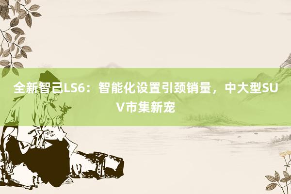 全新智己LS6：智能化设置引颈销量，中大型SUV市集新宠